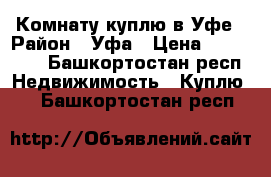 Комнату куплю в Уфе › Район ­ Уфа › Цена ­ 600 000 - Башкортостан респ. Недвижимость » Куплю   . Башкортостан респ.